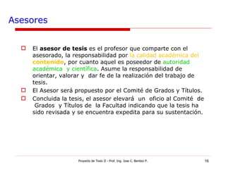 Asesores El  asesor de tesis  es el profesor que comparte con el asesorado, la responsabilidad por  la calidad académica del  contenido , por cuanto aquel es poseedor de  autoridad  académica  y científica . Asume la responsabilidad de orientar, valorar y  dar fe de la realización del trabajo de tesis. El Asesor será propuesto por el Comité de Grados y Títulos. Concluida la tesis, el asesor elevará  un  oficio al Comité  de  Grados  y Títulos de  la Facultad indicando que la tesis ha sido revisada y se encuentra expedita para su sustentación. Proyecto de Tesis II - Prof. Ing. Jose C. Benitez P. 