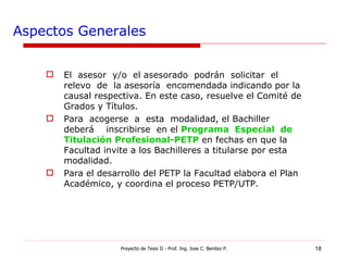 Aspectos Generales El  asesor  y/o  el asesorado  podrán  solicitar  el  relevo  de  la asesoría  encomendada indicando por la causal respectiva. En este caso, resuelve el Comité de Grados y Títulos. Para  acogerse  a  esta  modalidad, el Bachiller deberá  inscribirse  en el  Programa  Especial  de Titulación Profesional-PETP   en fechas en que la Facultad invite a los Bachilleres a titularse por esta modalidad. Para el desarrollo del PETP la Facultad elabora el Plan Académico, y coordina el proceso PETP/UTP. Proyecto de Tesis II - Prof. Ing. Jose C. Benitez P. 