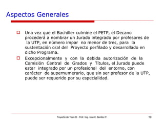 Aspectos Generales Una vez que el Bachiller culmine el PETP, el Decano procederá a nombrar un Jurado integrado por profesores de  la UTP, en número impar  no menor de tres, para  la sustentación oral del  Proyecto perfilado y desarrollado en dicho Programa. Excepcionalmente  y  con  la  debida  autorización  de  la  Comisión  Central  de  Grados  y  Títulos, el Jurado puede  estar  integrado por un profesional  del  entorno, con  carácter  de supernumerario, que sin ser profesor de la UTP, puede ser requerido por su especialidad. Proyecto de Tesis II - Prof. Ing. Jose C. Benitez P. 