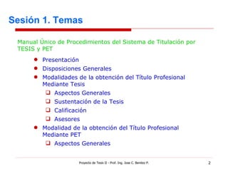 Sesión 1. Temas Proyecto de Tesis II - Prof. Ing. Jose C. Benitez P. Presentación Disposiciones Generales Modalidades de la obtención del Título Profesional Mediante Tesis Aspectos Generales Sustentación de la Tesis Calificación Asesores Modalidad de la obtención del Título Profesional Mediante PET Aspectos Generales Manual Único de Procedimientos del Sistema de Titulación por TESIS y PET 