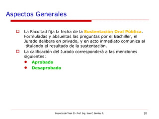 Aspectos Generales La Facultad fija la fecha de la  Sustentación Oral Pública . Formuladas y absueltas las preguntas por el Bachiller, el  Jurado delibera en privado, y en acto inmediato comunica al  titulando el resultado de la sustentación. La calificación del Jurado corresponderá a las menciones siguientes: Aprobado Desaprobado Proyecto de Tesis II - Prof. Ing. Jose C. Benitez P. 