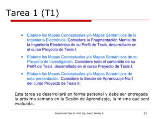 Tarea 1 (T1) Proyecto de Tesis II - Prof. Ing. Jose C. Benitez P. Esta tarea se desarrollará en forma personal y debe ser entregada la próxima semana en la Sesión de Aprendizaje, la misma que será evaluada. Elabore los Mapas Conceptuales y/o Mapas Semánticos de la Ingeniería Electrónica.  Considere la Fragmentación Mental de la Ingeniería Electrónica de su Perfil de Tesis, desarrollado en el curso Proyecto de Tesis I. Elabore los Mapas Conceptuales y/o Mapas Semánticos de su Proyecto de Investigación.  Considere todo el contenido de su Perfil de Tesis, desarrollado en el curso Proyecto de Tesis I. Elabore los Mapas Conceptuales y/o Mapas Semánticos de esta presentación.  Considere la Sesión de Aprendizaje No.1 del curso Proyecto de Tesis II. 