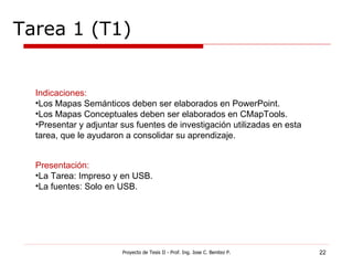 Tarea 1 (T1) Proyecto de Tesis II - Prof. Ing. Jose C. Benitez P. Indicaciones: Los Mapas Semánticos deben ser elaborados en PowerPoint. Los Mapas Conceptuales deben ser elaborados en CMapTools. Presentar y adjuntar sus fuentes de investigación utilizadas en esta tarea, que le ayudaron a consolidar su aprendizaje. Presentación: La Tarea: Impreso y en USB. La fuentes: Solo en USB. 