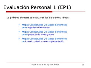 Evaluación Personal 1 (EP1) Proyecto de Tesis II - Prof. Ing. Jose C. Benitez P. La próxima semana se evaluaran los siguientes temas: Mapas Conceptuales y/o Mapas Semánticos de la  Ingeniería Electrónica.  Mapas Conceptuales y/o Mapas Semánticos de su  proyecto de investigación . Mapas Conceptuales y/o Mapas Semánticos de  todo el contenido de esta presentación . 