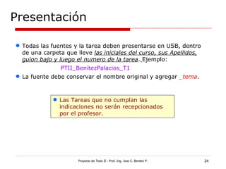 Presentación Proyecto de Tesis II - Prof. Ing. Jose C. Benitez P. Todas las fuentes y la tarea deben presentarse en USB, dentro de una carpeta que lleve  las iniciales del curso, sus Apellidos, guion bajo y luego el numero de la tarea .   Ejemplo: PTII_BenitezPalacios_T1 La fuente debe conservar el nombre original y agregar  _tema . Las Tareas que no cumplan las indicaciones no serán recepcionados por el profesor. 