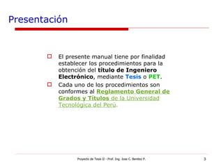 Presentación El presente manual tiene por finalidad establecer los procedimientos para la obtención del  título de Ingeniero Electrónico , mediante  Tesis  o   PET .  Cada uno de los procedimientos son conformes al  Reglamento General de Grados y Títulos  de la Universidad Tecnológica del Perú .   Proyecto de Tesis II - Prof. Ing. Jose C. Benitez P. 
