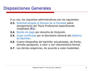 Disposiciones Generales A su vez, los requisitos administrativos son los siguientes: 2.3 . Solicitud dirigida al Decano de la Facultad  sobre otorgamiento del Título Profesional especificando modalidad ( F1 ). 2.4 . Recibo de pago  por derecho de titulación. 2.5 . Copia certificada  por el Secretario General del  Diploma de Bachiller . 2.6 . Cuatro fotografías del bachiller actualizadas, de frente, tamaño pasaporte, a color y con indumentaria formal. 2.7 . Las demás exigencias, de acuerdo a cada modalidad. Proyecto de Tesis II - Prof. Ing. Jose C. Benitez P. 