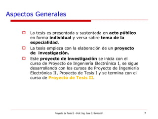 Aspectos Generales La tesis es presentada y sustentada en  acto público  en forma  individual  y versa sobre  tema de la especialidad . La tesis empieza con la elaboración de un  proyecto de  investigación. Este  proyecto de investigación  se inicia con el curso de Proyecto de Ingeniería Electrónica I, se sigue desarrollando con los cursos de Proyecto de Ingeniería Electrónica II, Proyecto de Tesis I y se termina con el curso de  Proyecto de Tesis II . Proyecto de Tesis II - Prof. Ing. Jose C. Benitez P. 