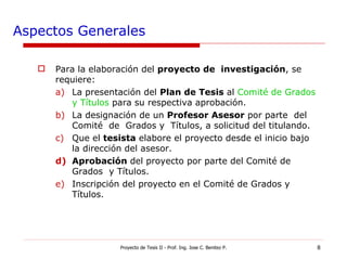 Aspectos Generales Para la elaboración del  proyecto de  investigación , se requiere:  La presentación del  Plan de Tesis  al  Comité de Grados y Títulos  para su respectiva aprobación. La designación de un  Profesor Asesor  por parte  del  Comité  de  Grados y  Títulos, a solicitud del titulando. Que el  tesista  elabore el proyecto desde el inicio bajo la dirección del asesor. Aprobación  del proyecto por parte del Comité de Grados  y Títulos. Inscripción del proyecto en el Comité de Grados y  Títulos. Proyecto de Tesis II - Prof. Ing. Jose C. Benitez P. 