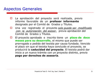 Aspectos Generales La  aprobación  del  proyecto  será  realizada,  previo  informe  favorable  de  un  profesor  informante  designado por el Comité de  Grados y Títulos. Una  vez  registrado  el  proyecto  solo puede ser  modificado  con  la  autorización  del asesor ,  previa aprobación del Comité de  Grados y Títulos. El proyecto aprobado  e  inscrito tiene  un  plazo de  doce meses para su desarrollo , el mismo que puede ser prorrogado a pedido del tesista por causa fundada. Vencido el plazo sin que el tesista haya concluido el proyecto, se producirá la  caducidad del proyecto . El tesista podrá dar inicio a un nuevo trámite con un proyecto distinto, previo  pago por derechos de asesoría . Proyecto de Tesis II - Prof. Ing. Jose C. Benitez P. 