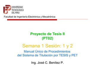 Proyecto de Tesis II (PT02) Facultad de Ingeniería Electrónica y Mecatrónica Semana 1 Sesión: 1 y 2 Ing. José C. Benítez P. Manual Único de Procedimientos  del Sistema de Titulación por TESIS y PET 