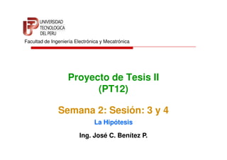 Facultad de Ingeniería Electrónica y Mecatrónica




                   Proyecto de Tesis II
                         (PT12)

               Semana 2: Sesión: 3 y 4
                               La Hipótesis

                         Ing. José C. Benítez P.
 