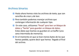 Archivos binarios
      Hasta ahora hemos visto los archivos de texto, que son
      sencillos de crear y de leer.
      Pero también podemos manejar archivos que
      contengan información de cualquier tipo.
       En este caso, utilizamos “fread” para leer un bloque de
      datos y “fwrite” para guardar un bloque de datos.
      Estos datos que leamos se guardan en un buffer (una
      zona intermedia de memoria).
      En el momento en que se lean menos bytes de los que
      hemos pedido, quiere decir que hemos llegado al final
      del archivo.


                     Programación - Prof. Ing. Jose C. Benitez P.   16
 