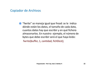 Copiador de Archivos


        “fwrite” se maneja igual que fread: se le indica
        dónde están los datos, el tamaño de cada dato,
        cuantos datos hay que escribir y en qué fichero
        almacenarlos. En nuestro ejemplo, el número de
        bytes que debe escribir será el que haya leido:
         fwrite(buffer, 1, cantidad, fichDest);




                    Programación - Prof. Ing. Jose C. Benitez P.   22
 