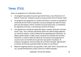 Tarea (T11)
 Hacer un programa en C utilizando archivos:
 1.   Un programa que pida al usuario que teclee frases, y las almacene en el
      fichero “frases.txt”. Acabará cuando el usuario pulse Intro sin teclear nada.
 2.   Un programa que pregunte un nombre de fichero y muestre en pantalla el
      contenido de ese fichero, haciendo una pausa después de cada 25 líneas,
      para que dé tiempo a leerlo. Cuando el usuario pulse intro, se mostrarán
      las siguientes 25 líneas, y así hasta que termine el fichero.
 3.   Una agenda que maneje los siguientes datos: nombre, dirección, tlf móvil,
      email, y día, mes y año de nacimiento (estos tres últimos datos deberán
      ser números enteros cortos). Deberá tener capacidad para 100 fichas. Se
      deberá poder añadir un dato nuevo, visualizar los nombres de las fichas
      existentes, o mostrar todos los datos de una persona (se preguntará al
      usuario cual es el nombre de esa persona que quiere visualizar). Al
      empezar el programa, leerá los datos de un fichero llamado “agenda.dat”
      (si existe). Al terminar, guardará todos los datos en ese fichero.
 4.   Mejorar la agenda anterior, para guardar y leer cada “ficha” (struct) de una
      vez, usando fwrite/fread y sizeof, como en el último ejemplo.
                            Programación - Prof. Ing. Jose C. Benitez P.              23
 