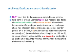 Archivos: Escritura en un archivo de texto


   FILE * es el tipo de datos puntero asociado a un archivo.
   Para abrir el archivo usamos fopen, que necesita dos datos:
   el nombre del archivo y el modo de lectura. El modo de
   lectura estará formado por varias letras, de las cuales por
   ahora nos interesan dos: w indica que queremos escribir
   (write) en el archivo, y t avisa de que se trata de un archivo
   de texto (text). Como abrimos el archivo para escribir en él,
   se creará el archivo si no existía, y se borrará su contenido si
   ya existía (más adelante veremos cómo añadir a un archivo
   sin borrar su contenido).



                      Programación - Prof. Ing. Jose C. Benitez P.    5
 
