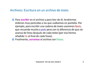 Archivos: Escritura en un archivo de texto

   Para escribir en el archivo y para leer de él, tendremos
   órdenes muy parecidas a las que usábamos en pantalla. Por
   ejemplo, para escribir una cadena de texto usaremos fputs,
   que recuerda mucho a puts pero con la diferencia de que no
   avanza de línea después de cada texto (por eso hemos
   añadido n al final de cada frase).
   Finalmente, cerramos el archivo con fclose.




                    Programación - Prof. Ing. Jose C. Benitez P.   6
 