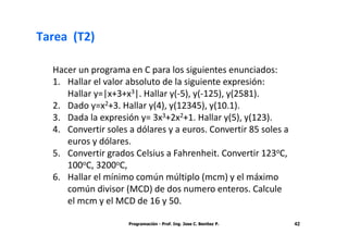 Tarea (T2)

  Hacer un programa en C para los siguientes enunciados:
  1. Hallar el valor absoluto de la siguiente expresión:
     Hallar y=|x+3+x3|. Hallar y(-5), y(-125), y(2581).
  2. Dado y=x2+3. Hallar y(4), y(12345), y(10.1).
  3. Dada la expresión y= 3x3+2x2+1. Hallar y(5), y(123).
  4. Convertir soles a dólares y a euros. Convertir 85 soles a
     euros y dólares.
  5. Convertir grados Celsius a Fahrenheit. Convertir 123oC,
     100oC, 3200oC,
  6. Hallar el mínimo común múltiplo (mcm) y el máximo
     común divisor (MCD) de dos numero enteros. Calcule
     el mcm y el MCD de 16 y 50.

                     Programación - Prof. Ing. Jose C. Benitez P.   42
 