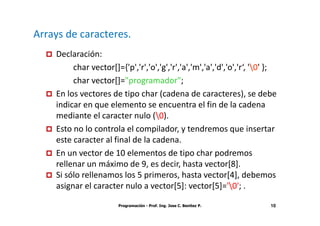 Arrays de caracteres.
    Declaración:
         char vector[]={'p','r','o','g','r','a','m','a','d','o','r‘, '0' };
         char vector[]="programador";
    En los vectores de tipo char (cadena de caracteres), se debe
    indicar en que elemento se encuentra el fin de la cadena
    mediante el caracter nulo (0).
    Esto no lo controla el compilador, y tendremos que insertar
    este caracter al final de la cadena.
    En un vector de 10 elementos de tipo char podremos
    rellenar un máximo de 9, es decir, hasta vector[8].
    Si sólo rellenamos los 5 primeros, hasta vector[4], debemos
    asignar el caracter nulo a vector[5]: vector[5]='0'; .

                        Programación - Prof. Ing. Jose C. Benitez P.      10
 