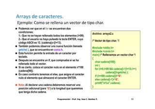 Arrays de caracteres.
Ejemplo: Como se rellena un vector de tipo char.
 Podemos ver que en el for se encuentran dos
 condiciones:
                                                                         Archivo: arrays2.c
 1.- Que no se hayan rellenado todos los elementos (i<99).
 2.- Que el usuario no haya pulsado la tecla ENTER, cuyo
                                                                         /* Vector de tipo char. */
 código ASCII es 13. (cadena[x-i]!=13).
 También podemos observar una nueva función llamada
                                                                         #include <stdio.h>
 getche( ), que se encuentra en conio.h.
                                                                         #include <conio.h>
 Esta función permite la entrada de un caracter por
                                                                         main() /* Rellenamos un vector char */
 teclado.
                                                                         {
 Después se encuentra un if, que comprueba si se ha
                                                                           char cadena[100];
 rellenado todo el vector.
                                                                           int i;
 Si es cierto, coloca el caracter nulo en el elemento nº100
                                                                           for (i=0;i<99 && cadena[i-1]!=13;i++)
 (cadena[99]).
                                                                                      cadena[i]=getche( );
 En caso contrario tenemos el else, que asigna el caracter
                                                                           if (i==99) cadena[i]='0';
 nulo al elemento que almacenó el caracter ENTER.
                                                                           else cadena[i-1]='0';
                                                                           printf("n%s",cadena);
 Nota: Al declarar una cadena deberemos reservar una
                                                                         }
 posición adicional (para '0') a la longitud que queremos
 que tenga dicha cadena.

                                   Programación - Prof. Ing. Jose C. Benitez P.                            11
 
