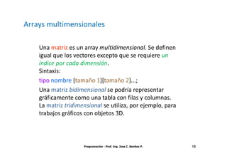 Arrays multimensionales

    Una matriz es un array multidimensional. Se definen
    igual que los vectores excepto que se requiere un
    índice por cada dimensión.
    Sintaxis:
    tipo nombre [tamaño 1][tamaño 2]...;
    Una matriz bidimensional se podría representar
    gráficamente como una tabla con filas y columnas.
    La matriz tridimensional se utiliza, por ejemplo, para
    trabajos gráficos con objetos 3D.



                     Programación - Prof. Ing. Jose C. Benitez P.   13
 