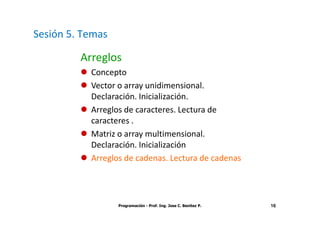 Sesión 5. Temas

         Arreglos
           Concepto
           Vector o array unidimensional.
           Declaración. Inicialización.
           Arreglos de caracteres. Lectura de
           caracteres .
           Matriz o array multimensional.
           Declaración. Inicialización
           Arreglos de cadenas. Lectura de cadenas




                  Programación - Prof. Ing. Jose C. Benitez P.   16
 