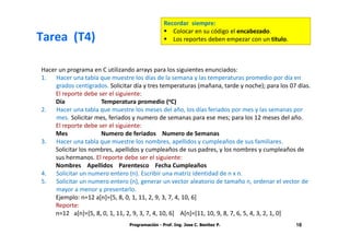 Recordar siempre:
                                                    Colocar en su código el encabezado.
Tarea (T4)                                          Los reportes deben empezar con un titulo.



Hacer un programa en C utilizando arrays para los siguientes enunciados:
1. Hacer una tabla que muestre los días de la semana y las temperaturas promedio por día en
     grados centígrados. Solicitar día y tres temperaturas (mañana, tarde y noche); para los 07 días.
    El reporte debe ser el siguiente:
    Día              Temperatura promedio (oC)
2. Hacer una tabla que muestre los meses del año, los días feriados por mes y las semanas por
     mes. Solicitar mes, feriados y numero de semanas para ese mes; para los 12 meses del año.
    El reporte debe ser el siguiente:
    Mes              Numero de feriados Numero de Semanas
3. Hacer una tabla que muestre los nombres, apellidos y cumpleaños de sus familiares.
    Solicitar los nombres, apellidos y cumpleaños de sus padres, y los nombres y cumpleaños de
    sus hermanos. El reporte debe ser el siguiente:
    Nombres Apellidos Parentesco Fecha Cumpleaños
4. Solicitar un numero entero (n). Escribir una matriz identidad de n x n.
5. Solicitar un numero entero (n), generar un vector aleatorio de tamaño n, ordenar el vector de
     mayor a menor y presentarlo.
    Ejemplo: n=12 a[n]=[5, 8, 0, 1, 11, 2, 9, 3, 7, 4, 10, 6]
    Reporte:
    n=12 a[n]=[5, 8, 0, 1, 11, 2, 9, 3, 7, 4, 10, 6] A[n]=[11, 10, 9, 8, 7, 6, 5, 4, 3, 2, 1, 0]
                                 Programación - Prof. Ing. Jose C. Benitez P.                   18
 