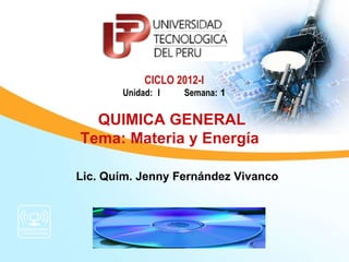 CICLO 2012-I
       Unidad: I    Semana: 1

  QUIMICA GENERAL
Tema: Materia y Energía

Lic. Quím. Jenny Fernández Vivanco
 