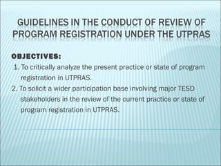 OBJECTIVES:
 1. To critically analyze the present practice or state of program
    registration in UTPRAS.
2. To solicit a wider participation base involving major TESD
    stakeholders in the review of the current practice or state of
    program registration in UTPRAS.
 