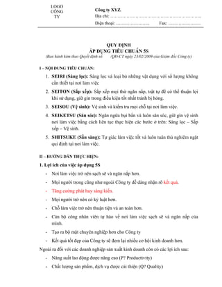 LOGO
              CÔNG                     Công ty XYZ.
               TY                      Địa chỉ: ……………………………………………………..
                                       Điện thoại: …………………..             Fax: ………………….


                                                                           www.utpshops.vn
                                          QUY ĐỊNH
                                    ÁP DỤNG TIÊU CHUÈN 5S
            (Ban hành kèm theo Quyết định số   /QĐ-CT ngày 23/02/2009 của Giám đốc Công ty)

         I – NỘI DUNG TIÊU CHUẨN:

            1. SEIRI (Sàng lọc): Sàng lọc và loại bỏ những vật dụng với số lượng không
               cần thiết tại nơi làm việc
            2. SEITON (Sắp xếp): Sắp xếp mọi thứ ngăn nắp, trật tự để có thể thuận lợi
               khi sử dụng, giữ gìn trong điều kiện tốt nhất tránh bị hỏng.
            3. SEISOU (Vệ sinh): Vệ sinh và kiểm tra mọi chỗ tại nơi làm việc.
            4. SEIKETSU (Săn sóc): Ngăn ngừa bụi bẩn và luôn săn sóc, giữ gìn vệ sinh
               nơi làm việc bằng cách liên tục thực hiện các bước ở trên: Sàng lọc – Sắp
               xếp – Vệ sinh.
            5. SHITSUKE (Sẵn sàng): Tự giác làm việc tốt và luôn tuân thủ nghiêm ngặt
               qui định tại nơi làm việc.
                                                     www.utpshops.vn
         II – HƯỚNG DẪN THỰC HIỆN:

         1. Lợi ích của việc áp dụng 5S
            - Nơi làm việc trở nên sạch sẽ và ngăn nắp hơn.
            - Mọi người trong cũng như ngoài Công ty dễ dàng nhận rõ kết quả.
            - Tăng cường phát huy sáng kiến.
            - Mọi người trở nên có kỷ luật hơn.
            - Chỗ làm việc trở nên thuận tiện và an toàn hơn.
            - Cán bộ công nhân viên tự hào về nơi làm việc sạch sẽ và ngăn nắp của
              mình.
            - Tạo ra bộ mặt chuyên nghiệp hơn cho Công ty
            - Kết quả tốt đẹp của Công ty sẽ đem lại nhiều cơ hội kinh doanh hơn.
         Ngoài ra đối với các doanh nghiệp sản xuất kinh doanh còn có các lợi ích sau:
            - Năng suất lao động được nâng cao (P? Productivity)
            - Chất lượng sản phẩm, dịch vụ được cải thiện (Q? Quality)
www.utpshops.vn
 