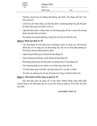 LOGO                                                         www.utpshops.vn
     CÔNG                    Công ty XYZ.
      TY                     Địa chỉ: ……………………………………………………..
                             Điện thoại: …………………..            Fax: ………………….


   - Thường xuyên loại bỏ những thứ không cần thiết. Tận dụng chỗ làm việc
     hiệu quả hơn.
   - Luôn tìm cách thực hiện, cải tiến địa điểm và phương pháp lưu giữ để giảm
     tối thiểu thời gian tìm kiếm và lấy ra.
   - Lập thời khóa biểu và thực hiện vệ sinh hàng ngày để tạo ra một môi trường
     thoải mái đảm bảo sức khoẻ.
   - Huy động mọi người phát huy sáng kiến cải tiến tại chỗ làm việc.
Bước 6: Ðánh giá định kỳ 5S
   - Các hoạt động 5S cần được duy trì thường xuyên và nâng cao. Ðể khuyến
     khích duy trì và nâng cao các hoạt động này cần có các hoạt động đánh giá.
     Nội dung công tác đánh giá bao gồm:
                                                              www.utpshops.vn
   - Lập kế hoạch đánh giá và khích lệ hoạt động 5S.
   - Cán bộ đánh giá thường xuyên đánh giá hoạt động 5S.
   - Phát động phong trào thi đua giữa các phòng ban về hoạt động 5S.
   - Trao thưởng định kỳ cho nhóm và cá nhân thực hiện tốt 5S.
   - Tổ chức tham quan tìm hiểu việc thực hiện 5S ở các đơn vị khác.
   - Tổ chức các phong trào thi đua 5S giữa các Công ty để hồn thiện hơn
Bước 7: Tiến hành cải tiến công cụ quản lý 5S.
       Sau một thời gian áp dụng 5S và thu được những thành công nhất định
trong Công ty, thì tiến hành duy trì và cải tiến công cụ quản lý 5S là một việc làm
cần thiết.

                                                 GIÁM ĐỐC CÔNG TY
 www.utpshops.vn
 