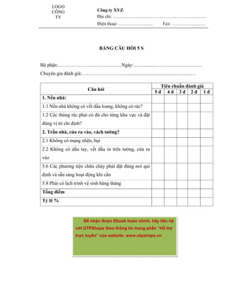 LOGO                                                         www.utpshops.vn
               CÔNG                    Công ty XYZ.
                TY                     Địa chỉ: ……………………………………………………..
                                       Điện thoại: …………………..             Fax: ………………….




                                        BẢNG CÂU HỎI 5 S


        Bộ phận:……………………………...….Ngày:……............………………………
        Chuyên gia đánh giá:………………………....................................................….

                                                                       Tiêu chuẩn đánh giá
                                  Câu hỏi
                                                                     5đ 4đ 3đ 2đ 1đ
         1. Nền nhà:
         1.1 Nền nhà không có vết dầu loang, không có rác?
         1.2 Các thùng rác phải có đủ cho từng khu vực và đặt
         đúng vị trí chỉ định?
         2. Trần nhà, cửa ra vào, vách tường?
         2.1 Không có mạng nhện, bụi
         2.2 Không có dấu tay, vết dầu in trên tường, cửa ra
         vào
         5.6 Các phương tiện chữa cháy phải đặt đúng nơi qui
         định và sẵn sàng hoạt động khi cần
         5.8 Phải có lịch trình vệ sinh hàng tháng
         Tổng điểm
         Tỷ lê %



                                 Để nhận được Ebook hoàn chỉnh, hãy liên hệ
www.utpshops.vn
                          với UTPShops theo thông tin trong phần “Hỗ trợ
                          trực tuyến” của website: www.utpshops.vn




                                                                           www.utpshops.vn
 