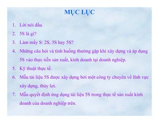 www.utpshops.vn

                              MỤC LỤC
   1. Lời nói đầu.
               ầ
   2. 5S là gì?
   3. Làm mấy S: 2S, 3S hay 5S?
   4. Những câu hỏi và tình huống thường gặp khi xây dựng và áp dụng
       5S vào thực tiễn sản xuất, kinh doanh tại doanh nghiệp.
   5.
   5 Kỹ thuật thực tế.
                   tế
   6. Mẫu tài liệu 5S được xây dựng bởi một công ty chuyên về lĩnh vực
       xây dựng, thủ l i
        â d      thủy lợi.
   7. Mẫu quyết định ứng dụng tài liệu 5S trong thực tế sản xuất kinh
       doanh của doanh nghiệp trên.
www.utpshops.vn
 