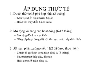 www.utpshops.vn


                  ÁP DỤNG THỰC TẾ
      1. D án
      1 Dự á thử với S phù h nhất (3 tháng)
                  ới    hù hợp hất thá )
          – Khu vực điển hình: Seiri, Seiton
          – Hoặc với máy điển hình: Seiso


      2.
      2 Mở rộng và nâng cấp hoạt động (6-12 tháng)
                                      (6 12
          – Mở rộng đến khu vực khác
          – Nâng cấp hoạt động đối với khu vực hoặc máy điển hình


      3.
      3 5S toàn phân xuởng (nếu 1&2 đã được thực hiện)
          – Chuẩn bị các hoạt động toàn công ty (3 tháng)
          – Phương pháp thúc đẩy, đào tạo
                  gp p          y,     ạ
          – Hoạt động 5S toàn công ty.
www.utpshops.vn
 