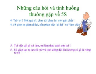www.utpshops.vn


     Những câu hỏi và tình huống
         thường gặp về 5S
4. Trời ơi ! Mệt quá đi, chạy tới chạy lui mệt gần chết !
4. 5S giúp ta giảm đi lại, cần phân biệt “đi lại” và “làm việc”




5. Tui biết cái gì tui làm, tui làm theo cách của tui !
5. 5S giúp tạo ra sự cởi mở và tính đồng đội khi không có gì là riêng
      g p ạ         ự                     g ộ           g g         g
   tư cả


                         www.utpshops.vn
 