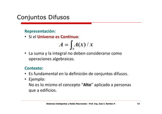 Conjuntos Difusos

  Representación:
  • Si el Universo es Continuo:


  • La suma y la integral no deben considerarse como
    operaciones algebraicas.

  Contexto:
  • Es fundamental en la definición de conjuntos difusos.
  • Ejemplo:
    No es lo mismo el concepto “Alto” aplicado a personas
    que a edificios.

             Sistemas Inteligentes y Redes Neuronales - Prof. Ing. Jose C. Benitez P.   14
 