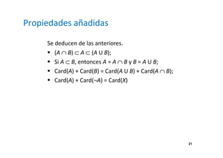 21 
Propiedades añadidas 
Se deducen de las anteriores. 
 (A Ç B) Ì A Ì (A U B); 
 Si A Ì B, entonces A = A Ç B y B = A U B; 
 Card(A) + Card(B) = Card(A U B) + Card(A Ç B); 
 Card(A) + Card(¬A) = Card(X) 
 