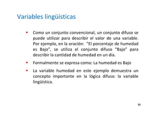 23 
Variables lingüísticas 
 Como un conjunto convencional, un conjunto difuso se 
puede utilizar para describir el valor de una variable. 
Por ejemplo, en la oración: “El porcentaje de humedad 
es Bajo”, se utiliza el conjunto difuso “Bajo” para 
describir la cantidad de humedad en un día. 
 Formalmente se expresa como: La humedad es Bajo 
 La variable humedad en este ejemplo demuestra un 
concepto importante en la lógica difusa: la variable 
lingüística. 
 