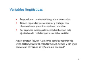 25 
Variables lingüísticas 
 Proporcionan una transición gradual de estados 
 Tienen capacidad para expresar y trabajar con 
observaciones y medidas de incertidumbre 
 Por capturar medidas de incertidumbre son más 
ajustadas a la realidad que las variables nítidas 
Albert Einstein (1921): “Tan cerca como se refieran las 
leyes matemáticas a la realidad no son ciertas, y tan lejos 
como sean ciertas no se refieren a la realidad” 
 