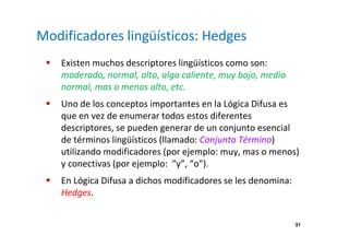 31 
Modificadores lingüísticos: Hedges 
 Existen muchos descriptores lingüísticos como son: 
moderado, normal, alto, algo caliente, muy bajo, medio 
normal, mas o menos alto, etc. 
 Uno de los conceptos importantes en la Lógica Difusa es 
que en vez de enumerar todos estos diferentes 
descriptores, se pueden generar de un conjunto esencial 
de términos lingüísticos (llamado: Conjunto Término) 
utilizando modificadores (por ejemplo: muy, mas o menos) 
y conectivas (por ejemplo: “y”, “o”). 
 En Lógica Difusa a dichos modificadores se les denomina: 
Hedges. 
 