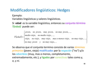 Modificadores lingüísticos: Hedges 
Ejemplo: 
Variables lingüísticas y valores lingüísticos. 
Si edad es la variable lingüística, entonces su conjunto término 
T(edad) puede ser: 
joven no joven muy joven no muy joven 
, , , , , 
, , , 
viejo no viejo muy viejo mas o menos viejo no muy viejo 
, , , , , , 
32 
( ) 
 
  
 
  
 
 
  
 
  
 
= 
K 
K 
K 
K 
no muy joven y no muy viejo 
, 
medio viejo no medio viejo 
T edad 
Se observa que el conjunto termino consiste de varios términos 
primarios (joven, viejo) modificados por la negación (no) y/o 
los adverbios (muy, mas o menos, completamente, 
extremadamente, etc.), y ligados por conectivas tales como y, 
o, y ni. 
 