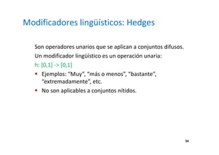 34 
Modificadores lingüísticos: Hedges 
Son operadores unarios que se aplican a conjuntos difusos. 
Un modificador lingüístico es un operación unaria: 
h: [0,1] - [0,1] 
 Ejemplos: “Muy”, “más o menos”, “bastante”, 
“extremadamente”, etc. 
 No son aplicables a conjuntos nítidos. 
 
