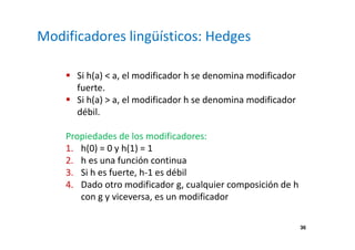 36 
Modificadores lingüísticos: Hedges 
 Si h(a)  a, el modificador h se denomina modificador 
fuerte. 
 Si h(a)  a, el modificador h se denomina modificador 
débil. 
Propiedades de los modificadores: 
1. h(0) = 0 y h(1) = 1 
2. h es una función continua 
3. Si h es fuerte, h-1 es débil 
4. Dado otro modificador g, cualquier composición de h 
con g y viceversa, es un modificador 
 
