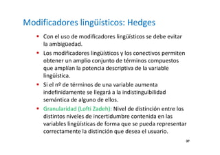 37 
Modificadores lingüísticos: Hedges 
 Con el uso de modificadores lingüísticos se debe evitar 
la ambigüedad. 
 Los modificadores lingüísticos y los conectivos permiten 
obtener un amplio conjunto de términos compuestos 
que amplían la potencia descriptiva de la variable 
lingüística. 
 Si el nº de términos de una variable aumenta 
indefinidamente se llegará a la indistinguibilidad 
semántica de alguno de ellos. 
 Granularidad (Lofti Zadeh): Nivel de distinción entre los 
distintos niveles de incertidumbre contenida en las 
variables lingüísticas de forma que se pueda representar 
correctamente la distinción que desea el usuario. 
 