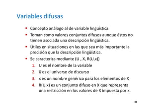 38 
Variables difusas 
 Concepto análogo al de variable lingüística 
 Toman como valores conjuntos difusos aunque éstos no 
tienen asociada una descripción lingüística. 
 Útiles en situaciones en las que sea más importante la 
precisión que la descripción lingüística. 
 Se caracteriza mediante (U , X, R(U,x)) 
1. U es el nombre de la variable 
2. X es el universo de discurso 
3. x es un nombre genérico para los elementos de X 
4. R(U,x) es un conjunto difuso en X que representa 
una restricción en los valores de X impuesta por x. 
 