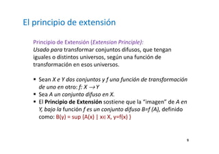 5 
El principio de extensión 
Principio de Extensión (Extension Principle): 
Usado para transformar conjuntos difusos, que tengan 
iguales o distintos universos, según una función de 
transformación en esos universos. 
 Sean X e Y dos conjuntos y f una función de transformación 
de uno en otro: f: X ® Y 
 Sea A un conjunto difuso en X. 
 El Principio de Extensión sostiene que la “imagen” de A en 
Y, bajo la función f es un conjunto difuso B=f (A), definido 
como: B(y) = sup {A(x) | xÎX, y=f(x) } 
 