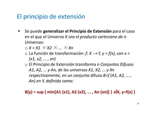 7 
El principio de extensión 
 Se puede generalizar el Principio de Extensión para el caso 
en el que el Universo X sea el producto cartesiano de n 
Universos: 
o X = X1 ×X2 ×... ×Xn 
o La función de transformación: f: X ® Y, y = f(x), con x = 
(x1, x2, ... , xn) 
o El Principio de Extensión transforma n Conjuntos Difusos 
A1, A2, ... y An, de los universos X1, X2, ... y Xn 
respectivamente, en un conjunto difuso B=f (A1, A2, ... , 
An) en Y, definido como: 
B(y) = sup { min[A1 (x1), A2 (x2), ... , An (xn)] | xÎX, y=f(x) } 
 