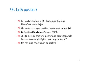 10 
¿Es la IA posible? 
 La posibilidad de la IA plantea problemas 
filosóficos complejos 
 ¿Las maquinas pensantes poseen consciencia? 
 La habitación china, (Searle, 1980) 
 ¿Es la inteligencia una propiedad emergente de 
los elementos biológicos que la producen? 
 No hay una conclusión definitiva 
 