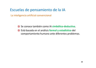 20 
Escuelas de pensamiento de la IA 
La inteligencia artificial convencional 
 Se conoce también como IA simbólico-deductiva. 
 Está basada en el análisis formal y estadístico del 
comportamiento humano ante diferentes problemas. 
 