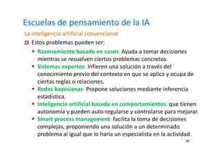 21 
Escuelas de pensamiento de la IA 
La inteligencia artificial convencional 
 Estos problemas pueden ser: 
 Razonamiento basado en casos: Ayuda a tomar decisiones 
mientras se resuelven ciertos problemas concretos. 
 Sistemas expertos: Infieren una solución a través del 
conocimiento previo del contexto en que se aplica y ocupa de 
ciertas reglas o relaciones. 
 Redes bayesianas: Propone soluciones mediante inferencia 
estadística. 
 Inteligencia artificial basada en comportamientos: que tienen 
autonomía y pueden auto-regularse y controlarse para mejorar. 
 Smart process management: facilita la toma de decisiones 
complejas, proponiendo una solución a un determinado 
problema al igual que lo haría un especialista en la actividad. 
 